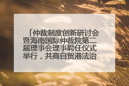 仲裁制度创新研讨会暨海南国际仲裁院第二届理事会理事聘任仪式举行，共商自贸港法治建设新路径